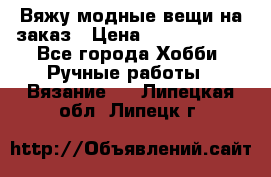 Вяжу модные вещи на заказ › Цена ­ 3000-10000 - Все города Хобби. Ручные работы » Вязание   . Липецкая обл.,Липецк г.